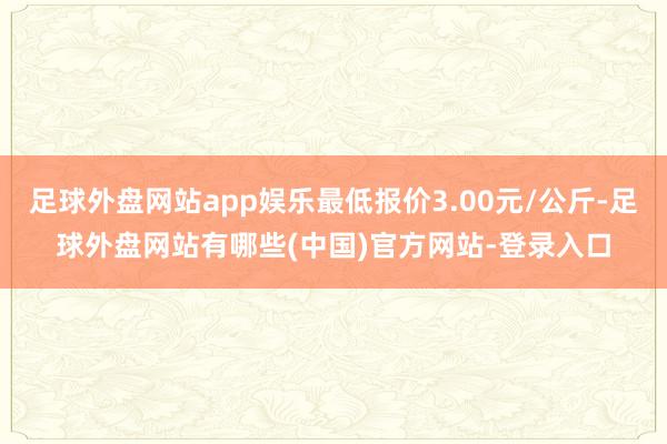 足球外盘网站app娱乐最低报价3.00元/公斤-足球外盘网站有哪些(中国)官方网站-登录入口