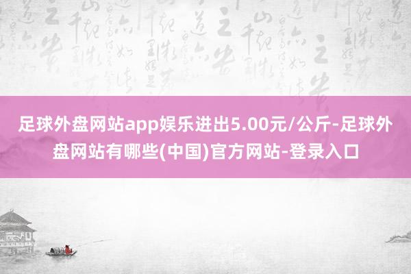 足球外盘网站app娱乐进出5.00元/公斤-足球外盘网站有哪些(中国)官方网站-登录入口