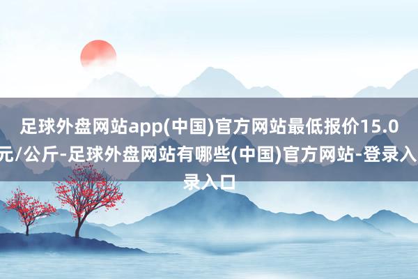 足球外盘网站app(中国)官方网站最低报价15.00元/公斤-足球外盘网站有哪些(中国)官方网站-登录入口