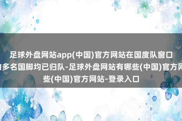 足球外盘网站app(中国)官方网站在国度队窗口期参与比赛的多名国脚均已归队-足球外盘网站有哪些(中国)官方网站-登录入口