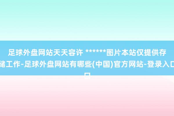 足球外盘网站天天容许 ******图片本站仅提供存储工作-足球外盘网站有哪些(中国)官方网站-登录入口