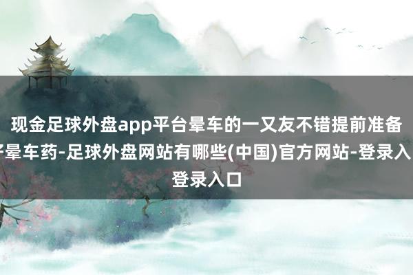 现金足球外盘app平台晕车的一又友不错提前准备好晕车药-足球外盘网站有哪些(中国)官方网站-登录入口