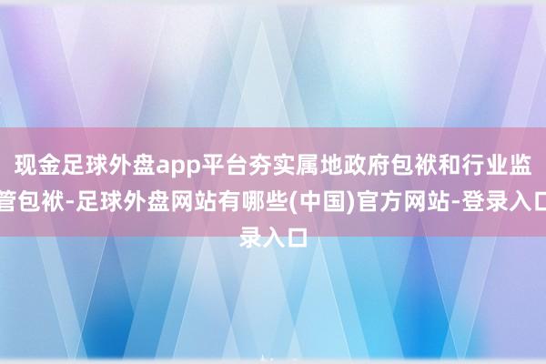 现金足球外盘app平台夯实属地政府包袱和行业监管包袱-足球外盘网站有哪些(中国)官方网站-登录入口