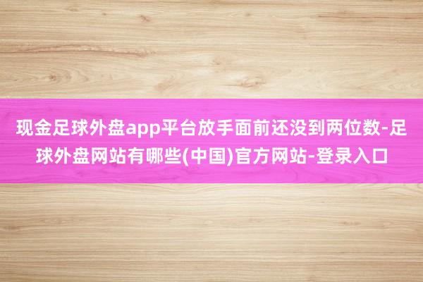 现金足球外盘app平台放手面前还没到两位数-足球外盘网站有哪些(中国)官方网站-登录入口