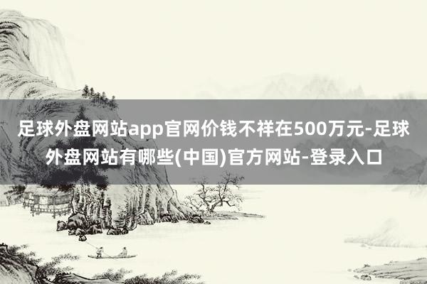 足球外盘网站app官网价钱不祥在500万元-足球外盘网站有哪些(中国)官方网站-登录入口