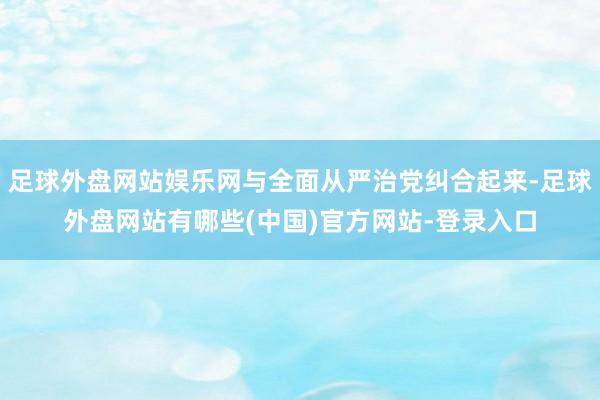 足球外盘网站娱乐网与全面从严治党纠合起来-足球外盘网站有哪些(中国)官方网站-登录入口