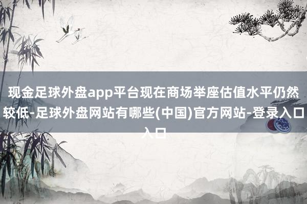 现金足球外盘app平台现在商场举座估值水平仍然较低-足球外盘网站有哪些(中国)官方网站-登录入口